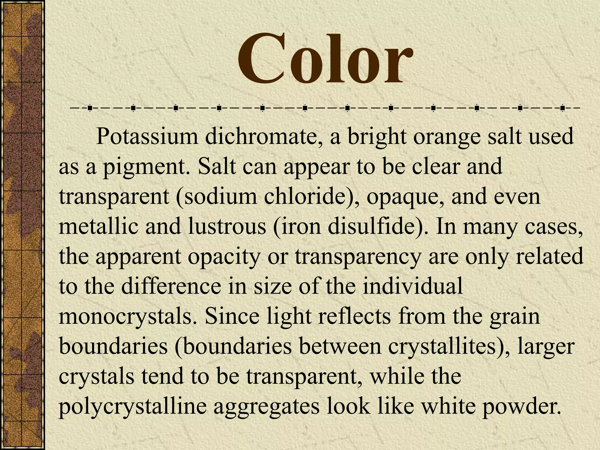 Color
Potassium dichromate, a bright orange salt used
as a pigment. Salt can appear to be clear and
transparent (sodium chloride), opaque, and even
metallic and lustrous (iron disulfide). In many cases,
the apparent opacity or transparency are only related
to the difference in size of the individual
monocrystals. Since light reflects from the grain
boundaries (boundaries between crystallites), larger
crystals tend to be transparent, while the
polycrystalline aggregates look like white powder.
 