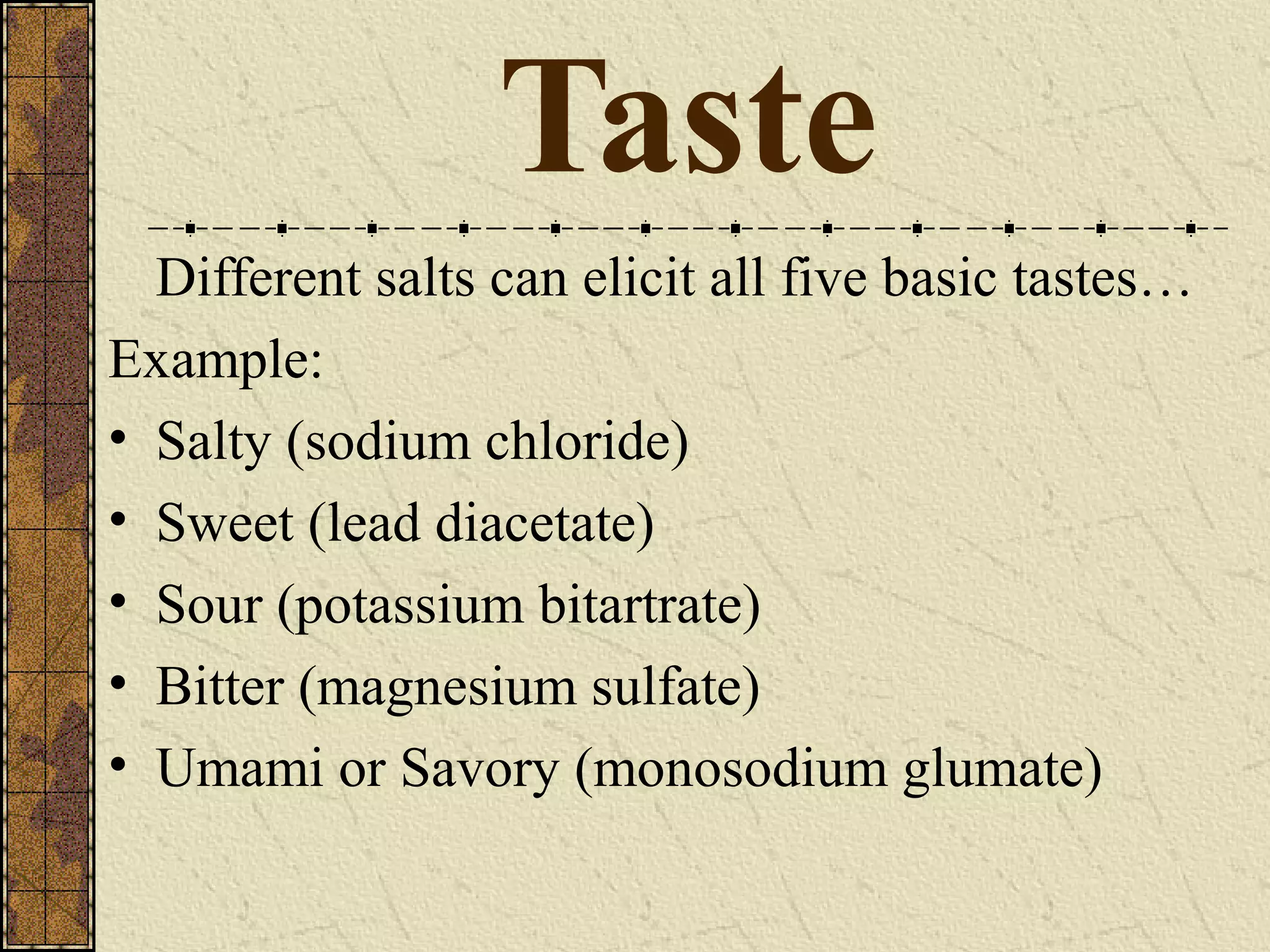 Taste
Different salts can elicit all five basic tastes…
Example:
• Salty (sodium chloride)
• Sweet (lead diacetate)
• Sour (potassium bitartrate)
• Bitter (magnesium sulfate)
• Umami or Savory (monosodium glumate)
 