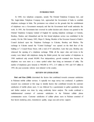 INTRODUCTION
In 1880, two telephone companies, namely The Oriental Telephone Company Ltd., and
The Anglo-Indian Telephone Company Ltd., approached the Government of India to establish
telephone exchanges in India. The permission was refused on the grounds that the establishment
of telephones was a Government monopoly and that the Government itself would undertake the
work. In 1881, the Government later reversed its earlier decision and a license was granted to the
Oriental Telephone Company Limited of England for opening telephone exchanges at Calcutta,
Bombay, Madras and Ahmadabad and the first formal telephone service was established In the
country. On the 28th January 1882, Major E. Baring, Member of the Governor General of India’s
Council declared open the Telephone Exchanges in Calcutta, Bombay and Madras. The
exchange in Calcutta named the “Central Exchange” was opened on the third floor of the
building at 7, Council House Street, with a total of 93 subscribers. Later that year, Bombay also
witnessed the opening of a telephone exchange. While all the major cities and towns in the
country were linked with telephones during the British period, the total number of telephones in
1948 numbered only around 80,000. Post independence, growth remained slow because the
telephone was seen more as a status symbol rather than being an instrument of utility. The
number of telephones grew leisurely to 980,000 in 1971, 2.15 million in 1981 and 5.07 million in
1991, the year economic reforms were initiated in the country.
REVIEW OF LITERATURE
Butt and Run (2008) determined the factors that contributed towards consumer satisfaction
in Pakistani mobile cellular services. A typically two stage survey was conducted. A qualitative
research was conducted at first stage to identify factors that contributed towards the customer
satisfaction of mobile phone users. It was followed by a questionnaire to gather quantitative data
and further analysis was done by using conformity factor analysis. The results confirmed a
multidimensional construct of customer satisfaction in the Pakistani cellular phone
communication sector. Customer satisfaction of cellular phone users in Pakistan consisted of
four factors including price, transmission quality, usage ease and service support.
 