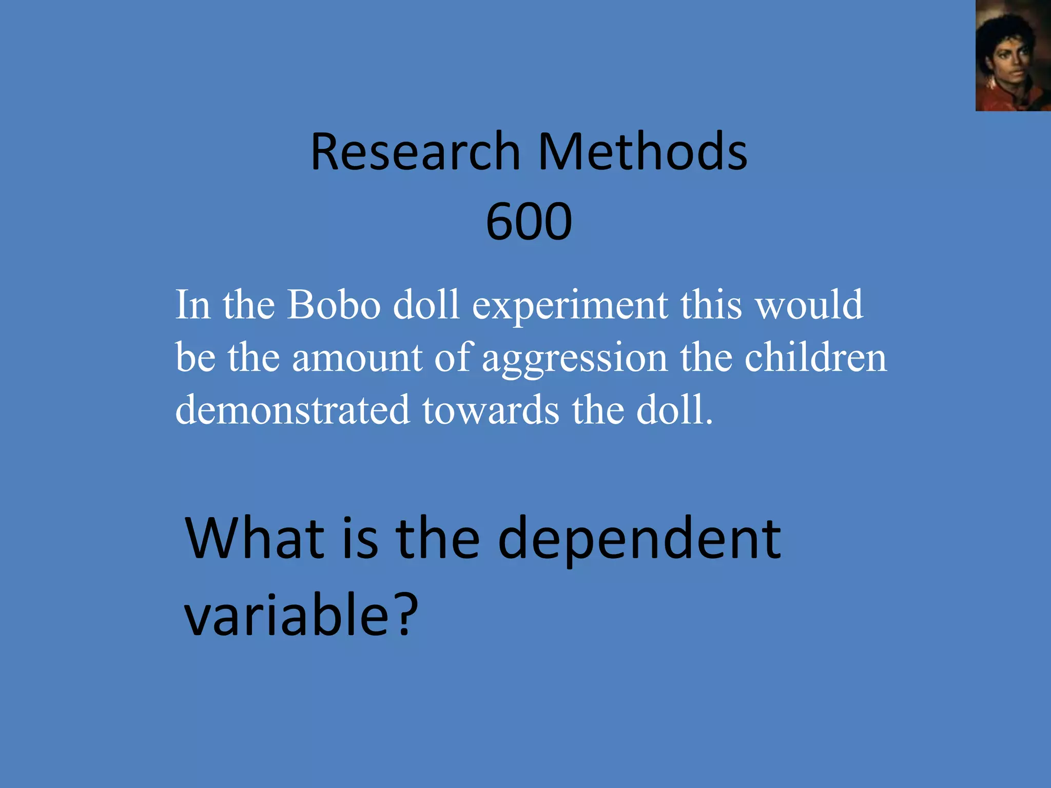 Research Methods
              600
In the Bobo doll experiment this would
be the amount of aggression the children
demonstrated towards the doll.


What is the dependent
variable?
 