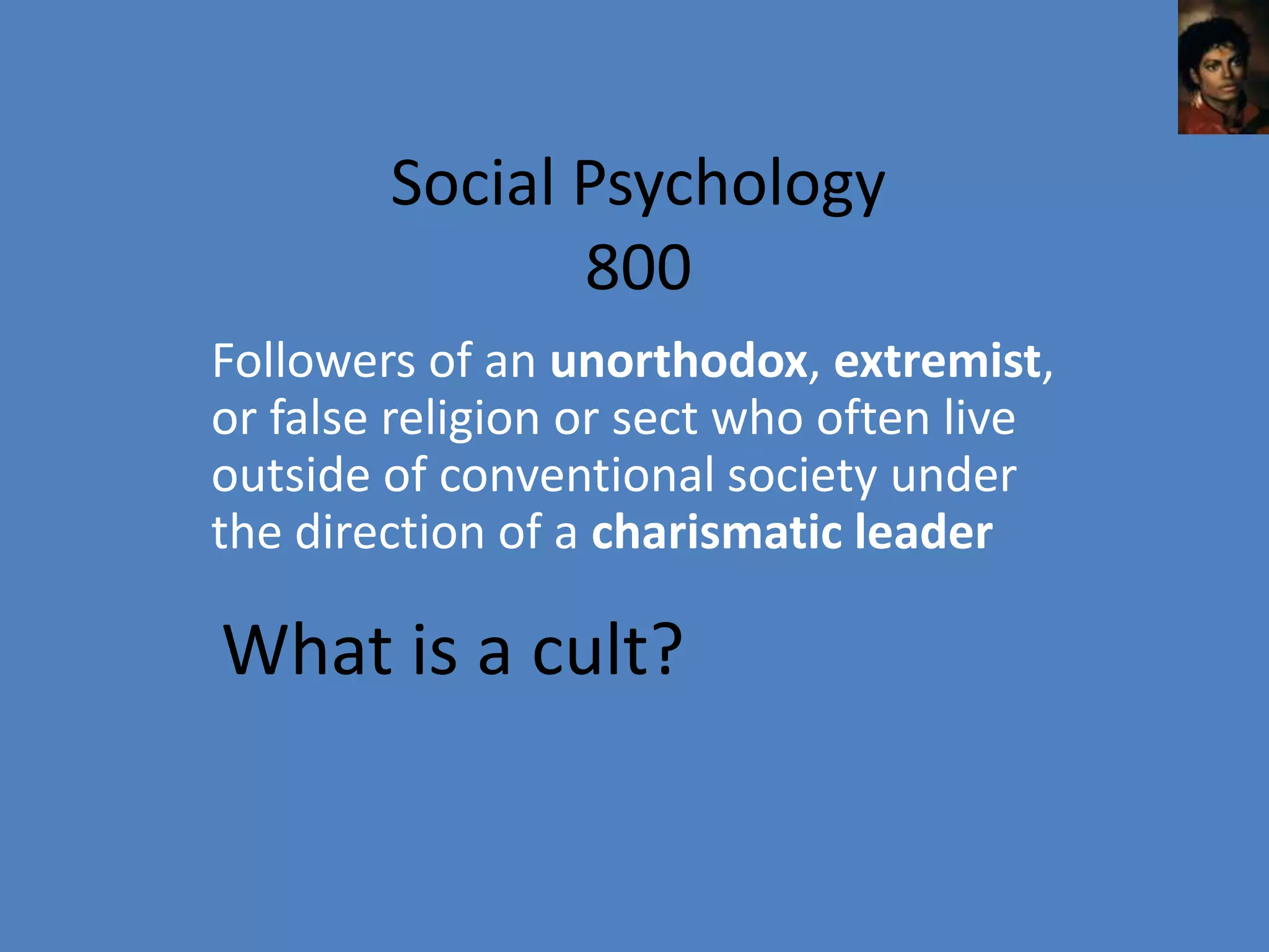 Social Psychology
               800
Followers of an unorthodox, extremist,
or false religion or sect who often live
outside of conventional society under
the direction of a charismatic leader

What is a cult?
 