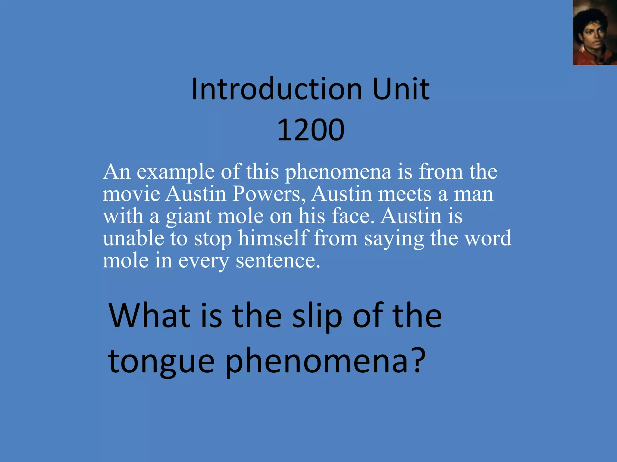 Introduction Unit
               1200
An example of this phenomena is from the
movie Austin Powers, Austin meets a man
with a giant mole on his face. Austin is
unable to stop himself from saying the word
mole in every sentence.

What is the slip of the
tongue phenomena?
 