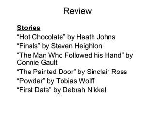 Review Stories “ Hot Chocolate” by Heath Johns “ Finals” by Steven Heighton “ The Man Who Followed his Hand” by Connie Gault “ The Painted Door” by Sinclair Ross “ Powder” by Tobias Wolff “ First Date” by Debrah Nikkel 