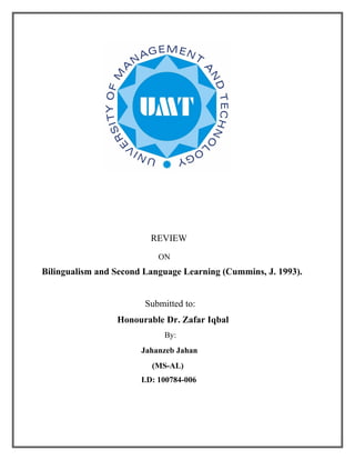 REVIEW
                           ON
Bilingualism and Second Language Learning (Cummins, J. 1993).


                        Submitted to:
                 Honourable Dr. Zafar Iqbal
                             By:
                       Jahanzeb Jahan
                         (MS-AL)
                       I.D: 100784-006
 