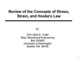 Review of the Concepts of Stress,
    Strain, and Hooke's Law


                  by:

           Prof. Mark E. Tuttle
      Dept. Mechanical Engineering
              Box 352600
        University of Washington
           Seattle, WA 98195



                                     1
 