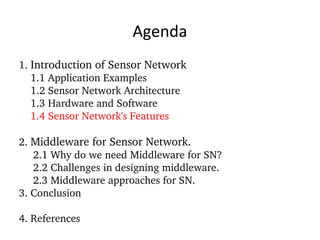 Agenda 1.  Introduction of Sensor Network 1.1 Application Examples 1.2 Sensor Network Architecture 1.3 Hardware and Software 1.4 Sensor Network's Features 2.  Middleware for Sensor Network. 2.1 Why do we need Middleware for SN? 2.2 Challenges in designing middleware. 2.3 Middleware approaches for SN. 3. Conclusion 4. References 