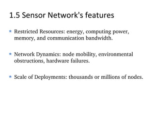 1.5 Sensor Network's features Restricted Resources: energy, computing power, memory, and communication bandwidth. Network Dynamics: node mobility, environmental obstructions, hardware failures. Scale of Deployments: thousands or millions of nodes. 