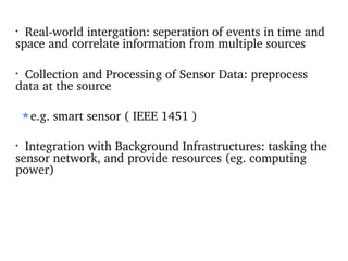 Real-world intergation: seperation of events in time and space and correlate information from multiple sources Collection and Processing of Sensor Data: preprocess  data at the source e.g. smart sensor ( IEEE 1451 ) Integration with Background Infrastructures: tasking the sensor network, and provide resources (eg. computing power) 