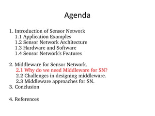 Agenda 1. Introduction of Sensor Network 1.1 Application Examples 1.2 Sensor Network Architecture 1.3 Hardware and Software 1.4 Sensor Network's Features 2. Middleware for Sensor Network. 2.1 Why do we need Middleware for SN? 2.2 Challenges in designing middleware. 2.3 Middleware approaches for SN. 3. Conclusion 4. References 