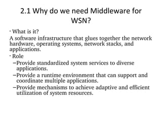 2.1 Why do we need Middleware for WSN? What is it? A software infrastructure that glues together the network hardware, operating systems, network stacks, and applications.  Role Provide standardized system services to diverse applications. Provide a runtime environment that can support and coordinate multiple applications. Provide mechanisms to achieve adaptive and efficient utilization of system resources.  