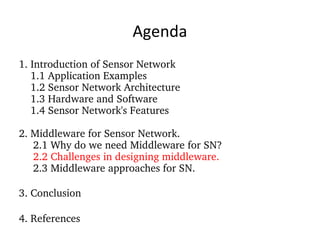 Agenda 1. Introduction of Sensor Network 1.1 Application Examples 1.2 Sensor Network Architecture 1.3 Hardware and Software 1.4 Sensor Network's Features 2. Middleware for Sensor Network. 2.1 Why do we need Middleware for SN? 2.2 Challenges in designing middleware. 2.3 Middleware approaches for SN. 3. Conclusion 4. References 
