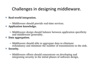 Challenges in designing middleware. Real-world integration. Middleware should provide real-time services. Application knowledge. Middleware design should balance between application specificity and middleware generality. Data aggregation. Middleware should able to aggregate data to eliminate redundancy and minimize the number of transmissions to the sink. Security. Middleware efforts should concentrate on developing and integrating security in the initial phases of software design, 
