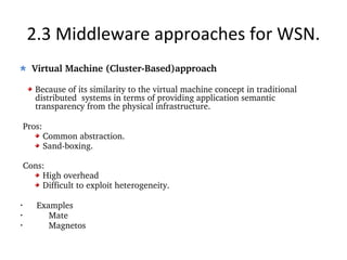 2.3 Middleware approaches for WSN. Virtual Machine (Cluster-Based)approach Because of its similarity to the virtual machine concept in traditional distributed  systems in terms of providing application semantic transparency from the physical infrastructure. Pros: Common abstraction. Sand-boxing. Cons: High overhead Difficult to exploit heterogeneity. Examples Mate Magnetos 