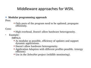 Middleware approaches for WSN. Modular programming approach Pros: Only parts of the program need to be updated, propagate efficiently. Cons: High overhead, Doesn’t allow hardware heterogeneity. Example: IMPALA As modular as possible, efficiency of updates and support dynamic applications. Doesn't allow hardware heterogeneity. Application Adaption with different profiles possible. (energy efficient) Use in the ZebraNet project (wildlife monitoring). 