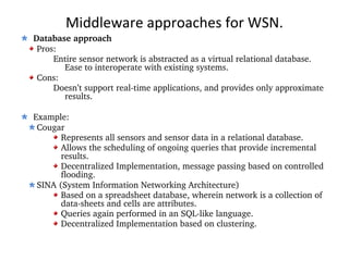 Middleware approaches for WSN. Database approach Pros: Entire sensor network is abstracted as a virtual relational database.  Ease to interoperate with existing systems. Cons: Doesn’t support real-time applications, and provides only approximate  results. Example: Cougar Represents all sensors and sensor data in a relational database. Allows the scheduling of ongoing queries that provide incremental results. Decentralized Implementation, message passing based on controlled flooding. SINA (System Information Networking Architecture) Based on a spreadsheet database, wherein network is a collection of data-sheets and cells are attributes. Queries again performed in an SQL-like language. Decentralized Implementation based on clustering. 