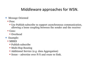 Middleware approaches for WSN. Message Oriented Pros:  Use Publish-subscribe to support asynchronous communication, allowing a loose coupling between the sender and the receiver Cons: Overhead Example: MIRES Publish-subscribe Multi-Hop Routing Additional Service (e.g. data Aggregation) Sense – advertise over P/S and route to Sink. 