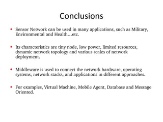 Conclusions Sensor Network can be used in many applications, such as Military, Environmental and Health…etc. Its characteristics are tiny node, low power, limited resources, dynamic network topology and various scales of network deployment. Middleware is used to connect the network hardware, operating systems, network stacks, and applications in different approaches. For examples, Virtual Machine, Mobile Agent, Database and Message Oriented. 