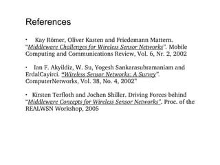 References Kay Römer, Oliver Kasten and Friedemann Mattern. “ Middleware Challenges for Wireless Sensor Networks ”.  Mobile Computing and Communications Review, Vol. 6, Nr. 2, 2002 Ian F. Akyildiz, W. Su, Yogesh Sankarasubramaniam and ErdalCayirci.  “ Wireless Sensor Networks: A Survey ”.  ComputerNetworks, Vol. 38, No. 4, 2002” Kirsten Terfloth and Jochen Shiller. Driving Forces behind  “ Middleware Concepts for Wireless Sensor Networks” . Proc. of the REALWSN Workshop, 2005 