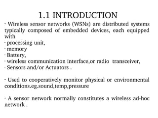 1.1 INTRODUCTION  Wireless sensor networks (WSNs) are distributed systems typically composed of embedded devices, each equipped with processing unit, memory Battery, wireless communication interface,or radio  transceiver, Sensors and/or Actuators .  Used to cooperatively monitor physical or environmental conditions.eg.sound,temp,pressure A sensor network normally constitutes a wireless ad-hoc network . 