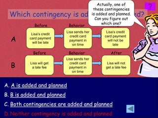 Actually, one of
                                              these contingencies
  Which contingency is added and planned?    is added and planned.
                                               Can you figure out
                                                  which one?
             Before          Behavior                  After
                            Lisa sends her           Lisa’s credit
           Lisa’s credit
  A
                              credit card           card payment
          card payment
                              payment in              will not be
            will be late
                                on time                   late

            Before           Behavior                  After
                            Lisa sends her

  B       Lisa will get
           a late fee
                              credit card
                              payment in
                                                     Lisa will not
                                                    get a late fee
                                on time



A. A is added and planned
B. B is added and planned
C. Both contingencies are added and planned
D. Neither contingency is added and planned
 