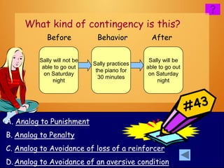 What kind of contingency is this?
            Before            Behavior           After

         Sally will not be                      Sally will be
                             Sally practices
          able to go out                       able to go out
                              the piano for
           on Saturday                          on Saturday
                               30 minutes
               night                               night




A. Analog to Punishment
B. Analog to Penalty
C. Analog to Avoidance of loss of a reinforcer
D. Analog to Avoidance of an aversive condition
 