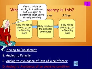 Close … this is an
     What kind of contingency is this?
             Analog to Avoidance,
               but look again to
            Before what Sally’s
            determine          Behavior          After
              actually avoiding.


         Sally will not be                      Sally will be
                             Sally practices
          able to go out                       able to go out
                              the piano for
           on Saturday                          on Saturday
                               30 minutes
               night                               night




A. Analog to Punishment
B. Analog to Penalty
C. Analog to Avoidance of loss of a reinforcer
D. Analog to Avoidance of an aversive condition
 