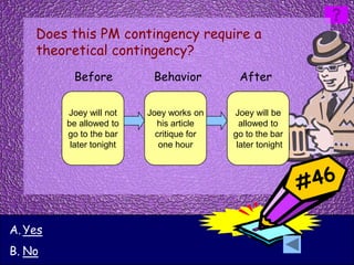 Does this PM contingency require a
    theoretical contingency?
          Before           Behavior         After

         Joey will not    Joey works on    Joey will be
         be allowed to      his article      allowed to
         go to the bar      critique for   go to the bar
          later tonight      one hour       later tonight




A. Yes
B. No
 