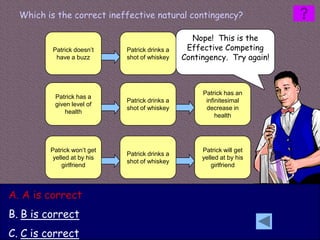 Which is the correct ineffective natural contingency?

                                                  Nope! This is the
         Patrick doesn’t     Patrick drinks a    Effective Competing
                                                      Patrick does
          have a buzz        shot of whiskey    Contingency. Try again!
                                                      have a buzz




                                                     Patrick has an
          Patrick has a
                             Patrick drinks a         infinitesimal
          given level of
                             shot of whiskey          decrease in
             health
                                                          health




         Patrick won’t get                           Patrick will get
                             Patrick drinks a
          yelled at by his                           yelled at by his
                             shot of whiskey
              girlfriend                                 girlfriend




A. A is correct
B. B is correct
C. C is correct
 