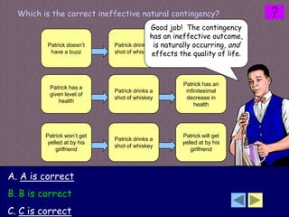 Which is the correct ineffective natural contingency?
                                            Good job! The contingency
                                            has an ineffective outcome,
         Patrick doesn’t     Patrick drinks ais naturally occurring, and
                                                        Patrick does
          have a buzz        shot of whiskey effects the quality of life.
                                                        have a buzz




                                                    Patrick has an
          Patrick has a
                             Patrick drinks a        infinitesimal
          given level of
                             shot of whiskey         decrease in
             health
                                                         health




         Patrick won’t get                          Patrick will get
                             Patrick drinks a
          yelled at by his                          yelled at by his
                             shot of whiskey
              girlfriend                                girlfriend




A. A is correct
B. B is correct
C. C is correct
 