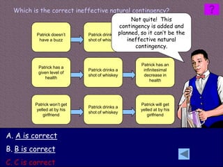 Which is the correct ineffective natural contingency?
                                                   Not quite! This
                                              contingency is added and
         Patrick doesn’t     Patrick drinks a planned, so it can’t be the
                                                        Patrick does
          have a buzz        shot of whiskey     ineffective natural
                                                        have a buzz
                                                    contingency.


                                                     Patrick has an
          Patrick has a
                             Patrick drinks a         infinitesimal
          given level of
                             shot of whiskey          decrease in
             health
                                                          health




         Patrick won’t get                          Patrick will get
                             Patrick drinks a
          yelled at by his                          yelled at by his
                             shot of whiskey
              girlfriend                                girlfriend




A. A is correct
B. B is correct
C. C is correct
 