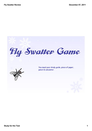 Fly Swatter Review                                       December 07, 2011




     Fly Swatter Game
                     You need your study guide, piece of paper,
                     pencil & calculator.




Study for the Test                                                           1
 