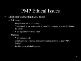 PMP Ethical Issues Is it illegal to download MP3 files? MP3.com: Song files are on a public server Permission is given by the artist or recording company to place the files on the server A fee is paid to download a file. Napster: A file exchange site Song files were borrowed from users’ computers (peer-to-peer [P2P] sharing) Sued for copyright infringement 