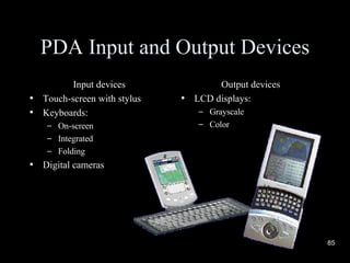 PDA Input and Output Devices Input devices Touch-screen with stylus Keyboards: On-screen Integrated Folding Digital cameras Output devices LCD displays: Grayscale Color  
