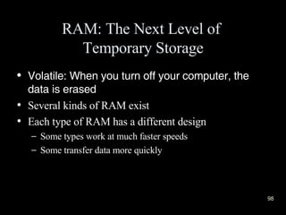 RAM: The Next Level of  Temporary Storage Volatile: When you turn off your computer, the data is erased Several kinds of RAM exist Each type of RAM has a different design Some types work at much faster speeds  Some transfer data more quickly 