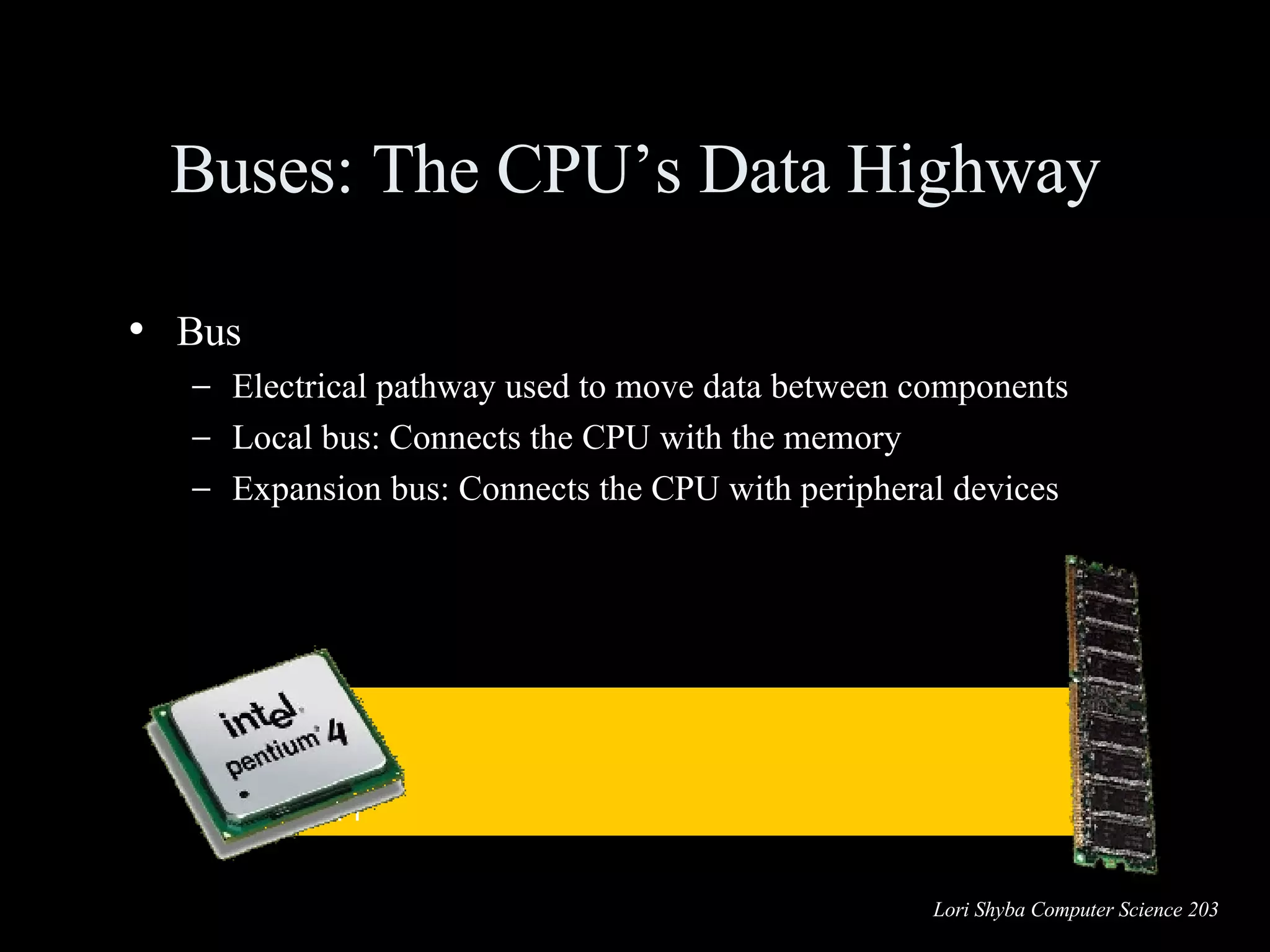 Bus Electrical pathway used to move data between components Local bus: Connects the CPU with the memory Expansion bus: Connects the CPU with peripheral devices Buses: The CPU’s Data Highway 01100010 01110011 01001000 00100111 