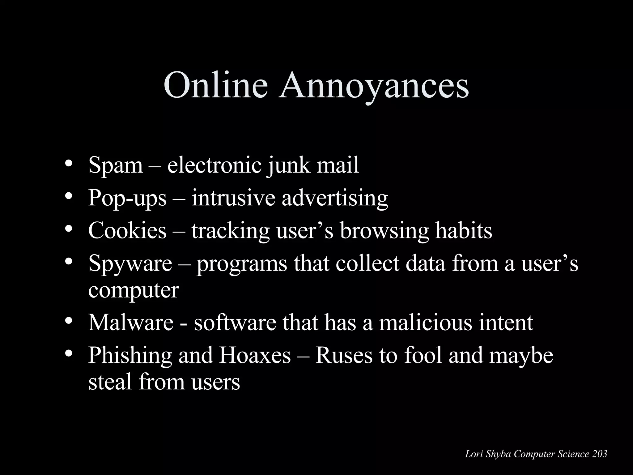 Online Annoyances Spam – electronic junk mail Pop-ups – intrusive advertising Cookies – tracking user’s browsing habits Spyware – programs that collect data from a user’s computer Malware -  software that has a malicious intent  Phishing and Hoaxes – Ruses to fool and maybe steal from users 