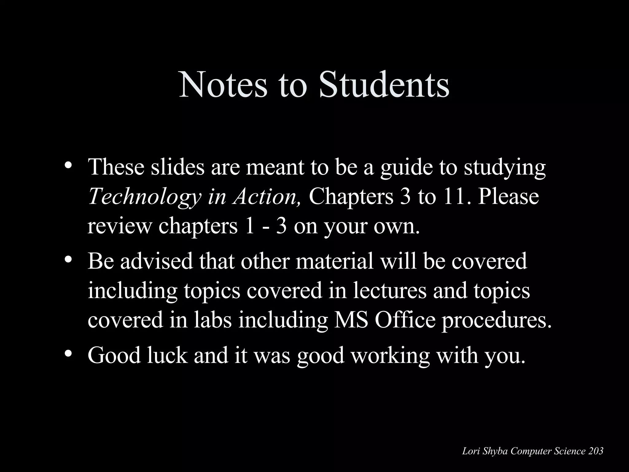 Notes to Students These slides are meant to be a guide to studying  Technology in Action,  Chapters 3 to 11. Please review chapters 1 - 3 on your own. Be advised that other material will be covered including topics covered in lectures and topics covered in labs including MS Office procedures. Good luck and it was good working with you. 