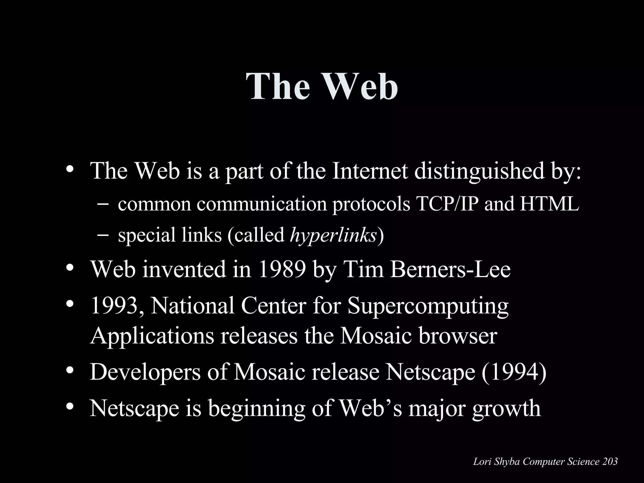 The Web The Web is a part of the Internet distinguished by: common communication protocols TCP/IP and HTML special links (called  hyperlinks )  Web invented in 1989 by Tim Berners-Lee 1993, National Center for Supercomputing Applications releases the Mosaic browser  Developers of Mosaic release Netscape (1994) Netscape is beginning of Web’s major growth  