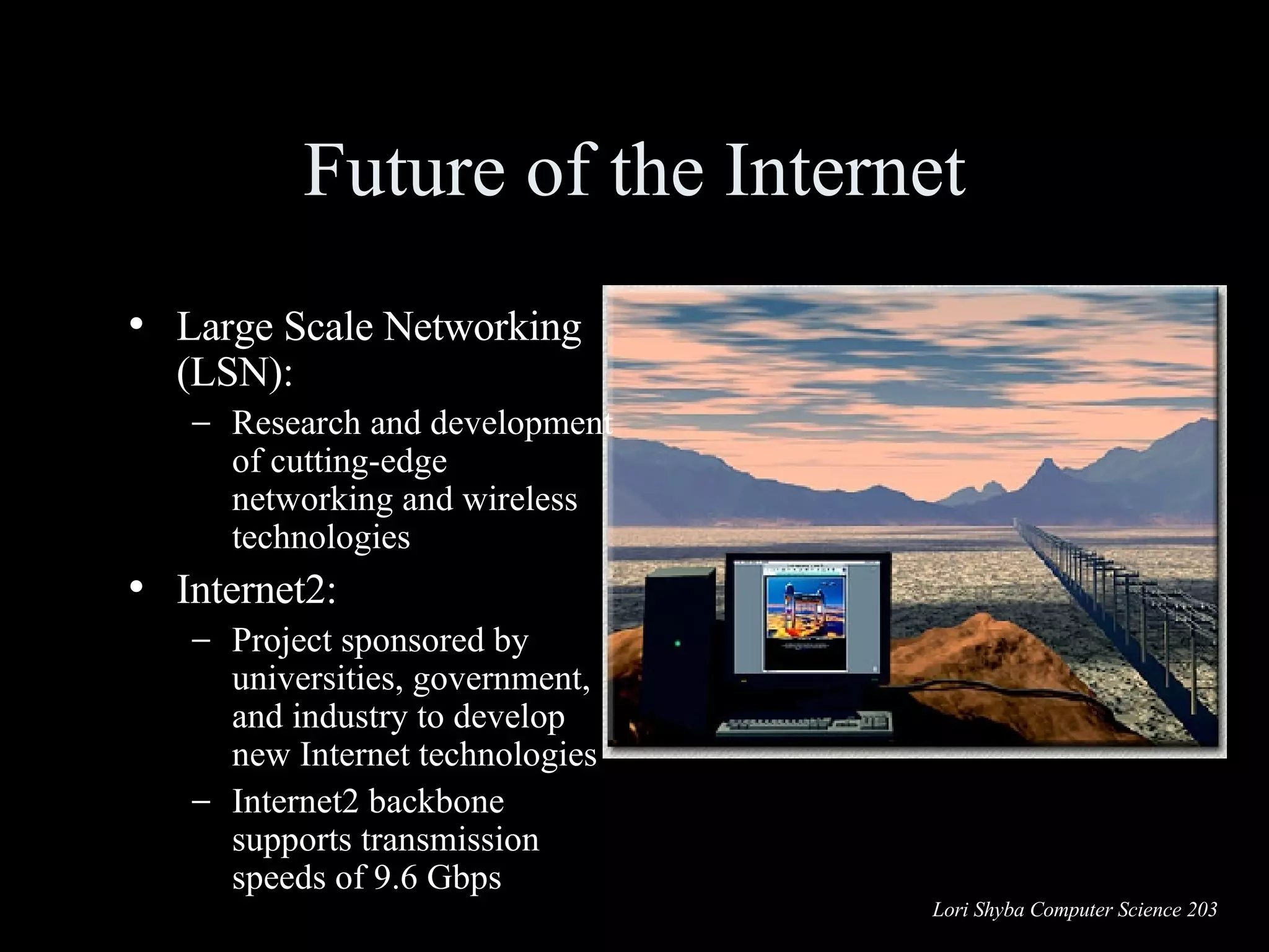 Future of the Internet Large Scale Networking (LSN): Research and development of cutting-edge networking and wireless technologies Internet2: Project sponsored by universities, government, and industry to develop new Internet technologies Internet2 backbone supports transmission speeds of 9.6 Gbps 