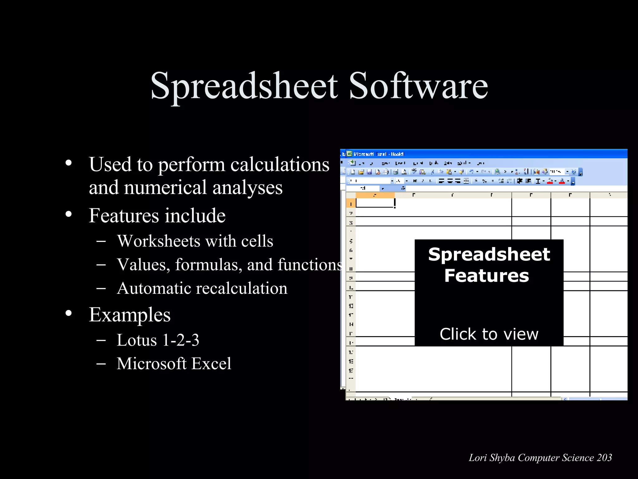 Spreadsheet Software Used to perform calculations and numerical analyses Features include Worksheets with cells Values, formulas, and functions Automatic recalculation Examples Lotus 1-2-3 Microsoft Excel Spreadsheet Features   Click to view Charts  Formulas  Functions  Labels  Values  Columns  Rows  Cell  Range of cells Worksheet  