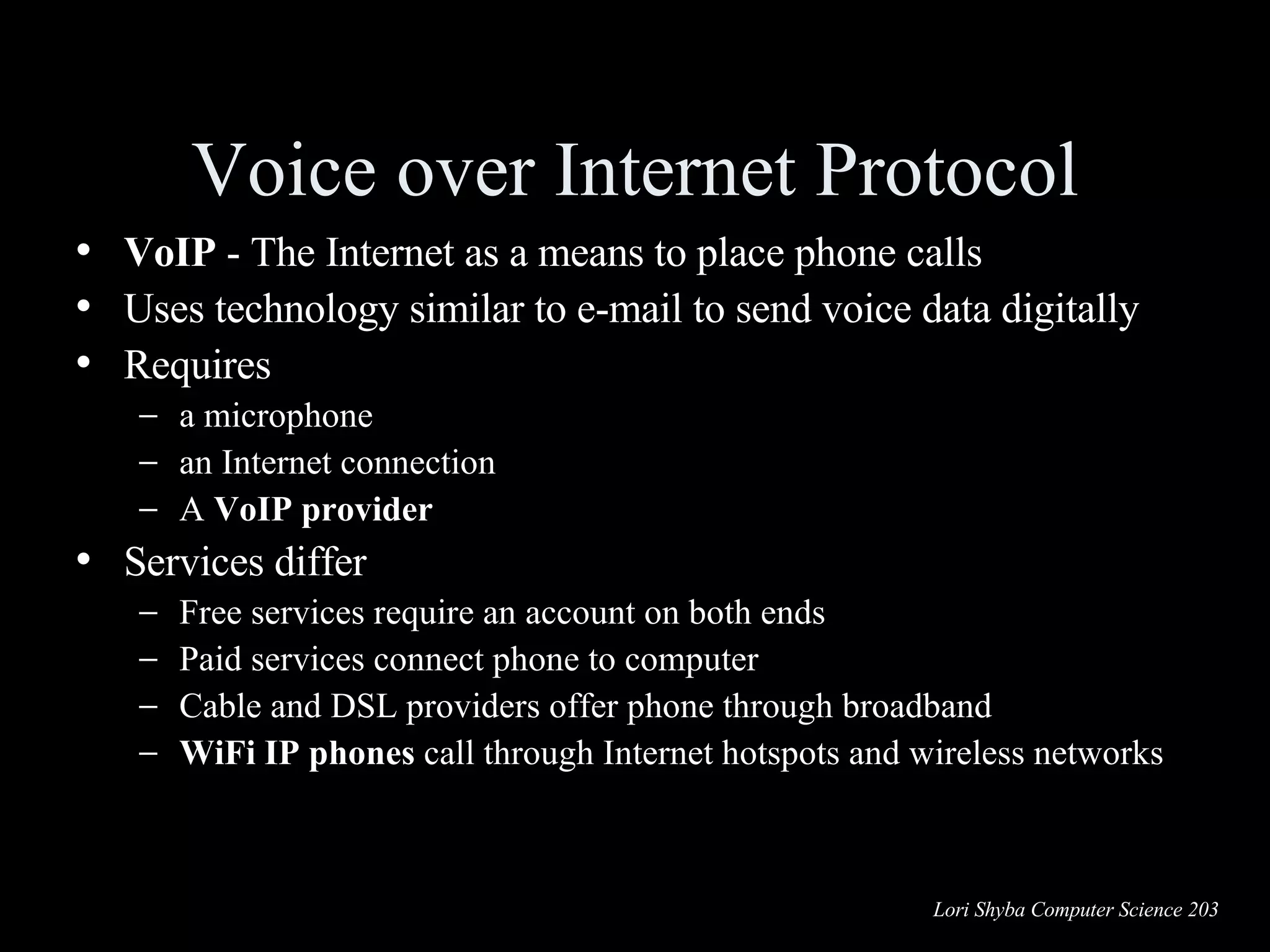 Voice over Internet Protocol VoIP  - The Internet as a means to place phone calls Uses technology similar to  e-mail to send  voice data digitally  Requires a microphone an Internet connection A  VoIP provider Services differ Free services require an account on both ends Paid services connect phone to computer Cable and DSL providers offer phone through broadband WiFi IP phones  call through Internet hotspots and wireless networks 