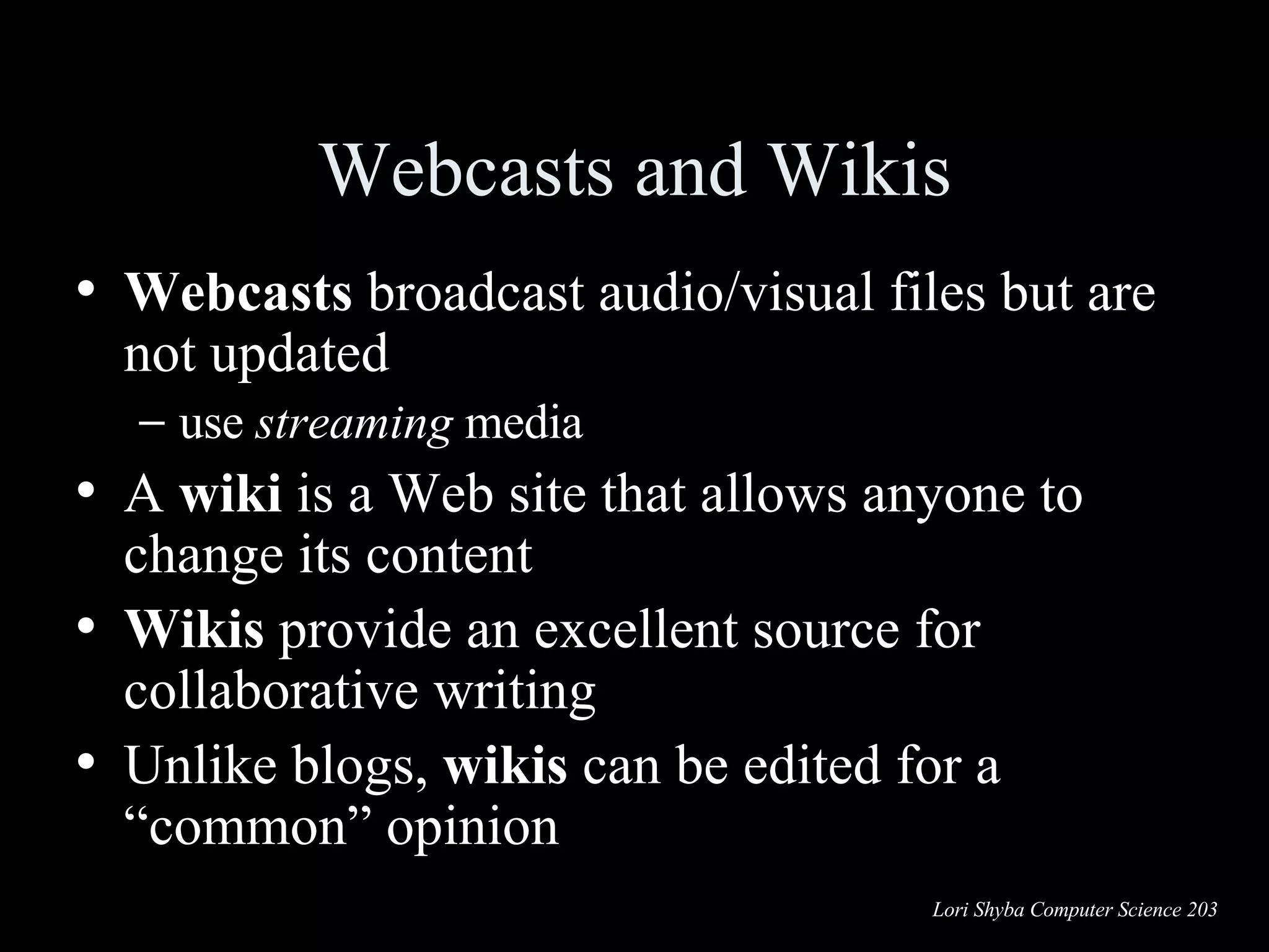Webcasts and Wikis Webcasts  broadcast audio/visual files but are not updated use  streaming  media A  wiki  is a Web site that allows anyone to change its content  Wikis  provide an excellent source for collaborative writing  Unlike blogs,  wikis  can be edited for a  “common” opinion 