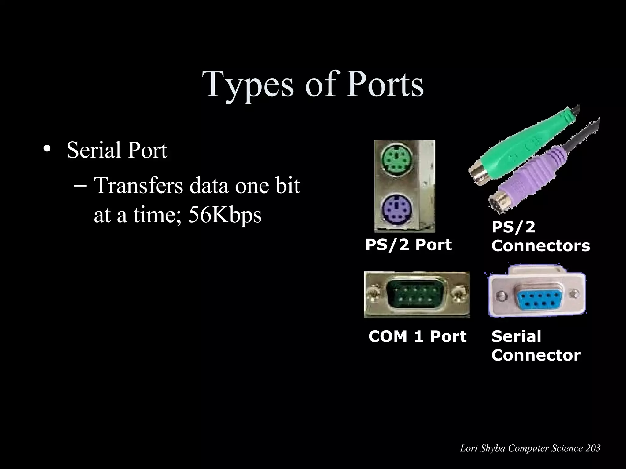 Types of Ports Serial Port Transfers data one bit at a time; 56Kbps PS/2 Port COM 1 Port PS/2 Connectors Serial Connector 