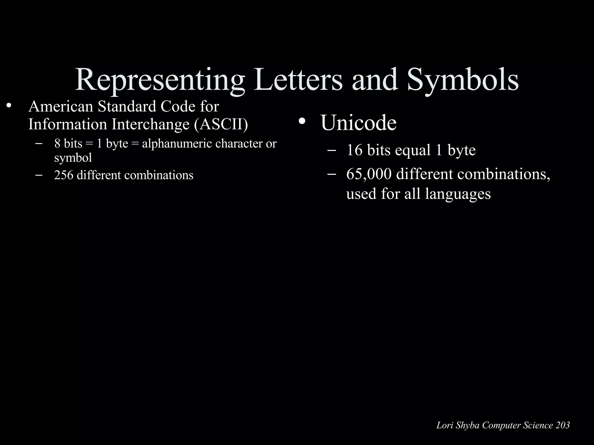 Representing Letters and Symbols American Standard Code for Information Interchange (ASCII) 8 bits = 1 byte = alphanumeric character or symbol 256 different combinations Unicode 16 bits equal 1 byte 65,000 different combinations, used for all languages 01100001 = a 01000001 = A 00100011 = # 01101101 = m ASCII 