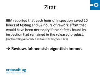 Zitat

IBM reported that each hour of inspection saved 20
hours of testing and 82 hours of rework effort that
would have been necessary if the defects found by
inspection had remained in the released product.
(Implementing Automated Software Testing Seite 171)


 Reviews lohnen sich eigentlich immer.




Software: Planen. Entwickeln. Testen.
 