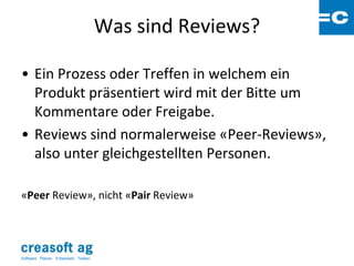 Was sind Reviews?

• Ein Prozess oder Treffen in welchem ein
  Produkt präsentiert wird mit der Bitte um
  Kommentare oder Freigabe.
• Reviews sind normalerweise «Peer-Reviews»,
  also unter gleichgestellten Personen.

«Peer Review», nicht «Pair Review»




Software: Planen. Entwickeln. Testen.
 