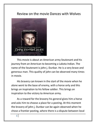 Review on the movie Dances with Wolves




     This movie is about an American army lieutenant and his
journey from an American to becoming a Lakota Indian. The
name of the lieutenant is john j. Dunbar. He is a very brave and
generous man. This quality of john can be observed many times
in movie.
     His bravery can known in the start of the movie when he
alone went to the base of enemy, with a horse only and this
brings an inspiration to his fellow soldier. This brings an
inspiration to the victory to American army.
     As a reward for the bravery his general gives him a horse
and asks him to choose a place for a posting. At this moment
the bravery of john j. Dunbar can be again observed when he
chose a frontier posting, where there is a dispute between local
    1
 