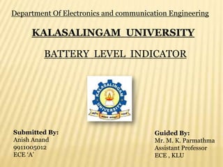 Department Of Electronics and communication Engineering

     KALASALINGAM UNIVERSITY

         BATTERY LEVEL INDICATOR




Submitted By:                          Guided By:
Anish Anand                            Mr. M. K. Parmathma
9911005012                             Assistant Professor
ECE ‘A’                                ECE , KLU
 