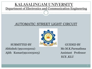 KALASALINGAM UNIVERSITY
Department of Electronics and Communication Engineering




      AUTOMATIC STREET LIGHT CIRCUIT




    SUBMITTED BY                        GUIDED BY
Abhishek (9911005002)                Mr.M.K.Parmathma
Ajith Kumar(9911005005)              Assistant Professor
                                     ECE ,KLU

                                                           1
 