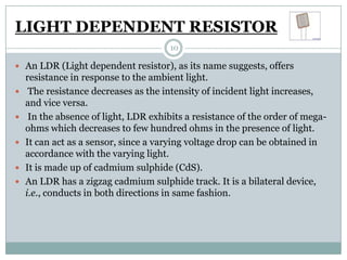 LIGHT DEPENDENT RESISTOR
                                       10

 An LDR (Light dependent resistor), as its name suggests, offers
    resistance in response to the ambient light.
    The resistance decreases as the intensity of incident light increases,
    and vice versa.
    In the absence of light, LDR exhibits a resistance of the order of mega-
    ohms which decreases to few hundred ohms in the presence of light.
   It can act as a sensor, since a varying voltage drop can be obtained in
    accordance with the varying light.
   It is made up of cadmium sulphide (CdS).
   An LDR has a zigzag cadmium sulphide track. It is a bilateral device,
    i.e., conducts in both directions in same fashion.
 